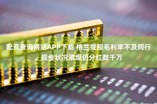配资查询网站APP下载 格兰控股毛利率不及同行，现金状况紧绷仍分红数千万