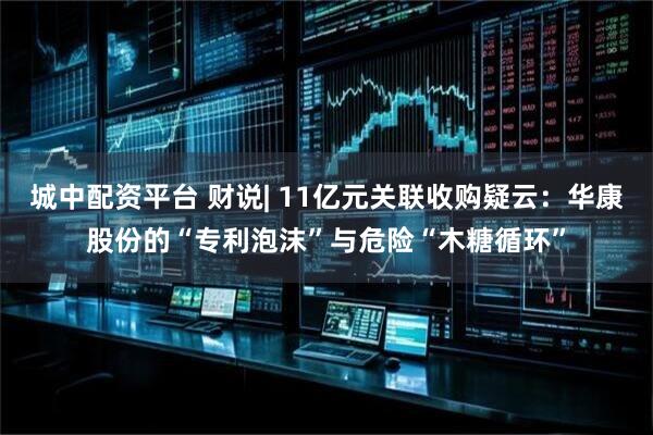 城中配资平台 财说| 11亿元关联收购疑云：华康股份的“专利泡沫”与危险“木糖循环”