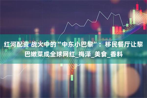 红河配资 战火中的“中东小巴黎”：移民餐厅让黎巴嫩菜成全球网红_梅泽_美食_香料