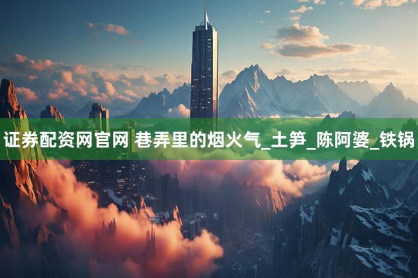 证券配资网官网 巷弄里的烟火气_土笋_陈阿婆_铁锅