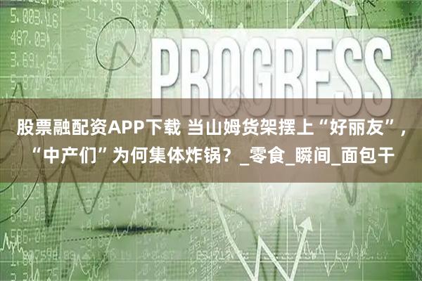 股票融配资APP下载 当山姆货架摆上“好丽友”，“中产们”为何集体炸锅？_零食_瞬间_面包干