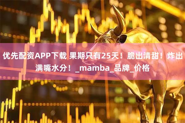 优先配资APP下载 果期只有25天！脆出清甜！炸出满嘴水分！_mamba_品牌_价格