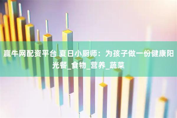 赢牛网配资平台 夏日小厨师：为孩子做一份健康阳光餐_食物_营养_蔬菜