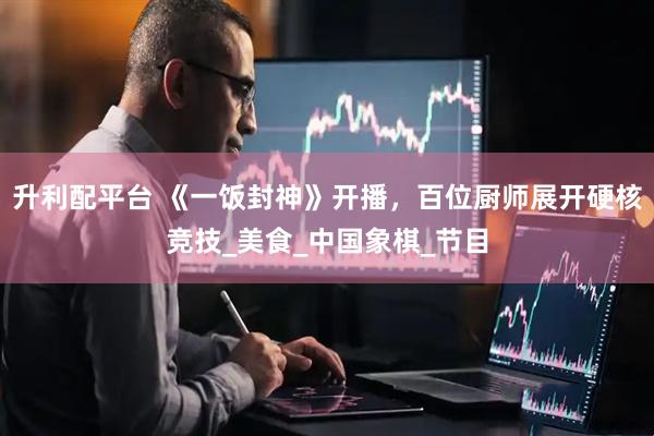 升利配平台 《一饭封神》开播，百位厨师展开硬核竞技_美食_中国象棋_节目