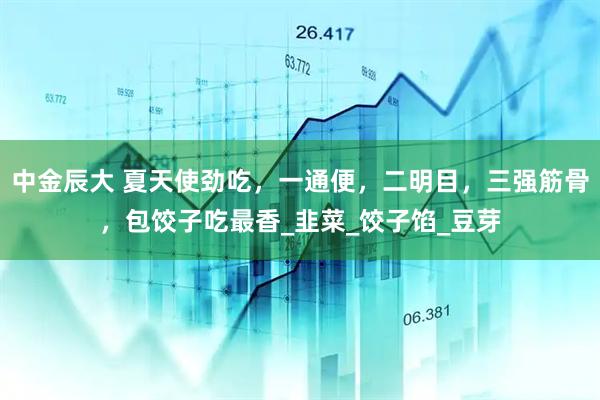 中金辰大 夏天使劲吃，一通便，二明目，三强筋骨，包饺子吃最香_韭菜_饺子馅_豆芽