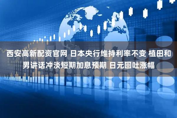 西安高新配资官网 日本央行维持利率不变 植田和男讲话冲淡短期加息预期 日元回吐涨幅