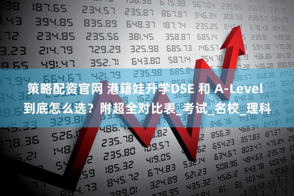 策略配资官网 港籍娃升学DSE 和 A-Level 到底怎么选？附超全对比表_考试_名校_理科