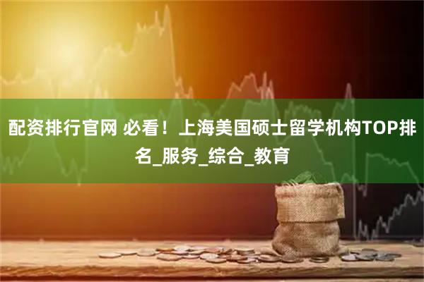 配资排行官网 必看！上海美国硕士留学机构TOP排名_服务_综合_教育