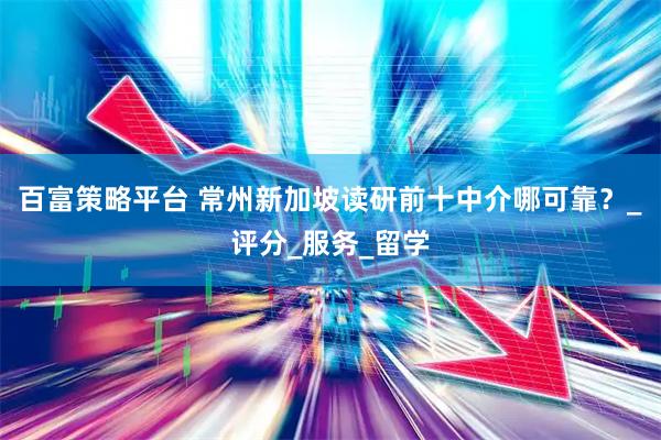 百富策略平台 常州新加坡读研前十中介哪可靠？_评分_服务_留学
