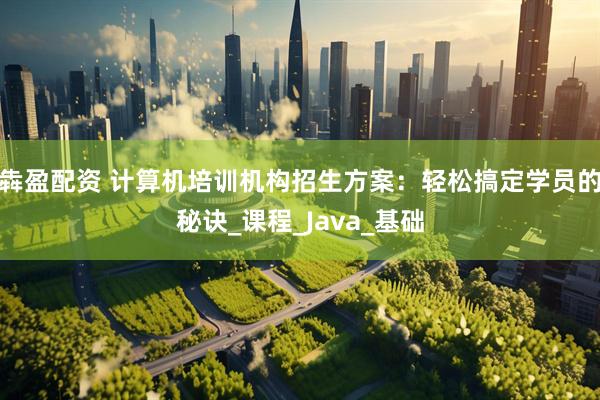 犇盈配资 计算机培训机构招生方案：轻松搞定学员的秘诀_课程_Java_基础