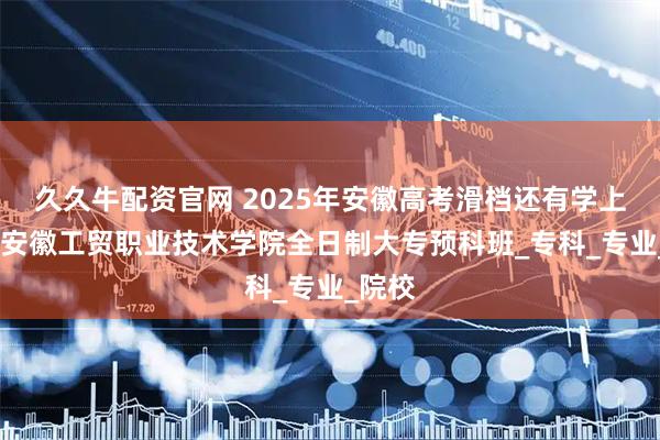 久久牛配资官网 2025年安徽高考滑档还有学上？——安徽工贸职业技术学院全日制大专预科班_专科_专业_院校