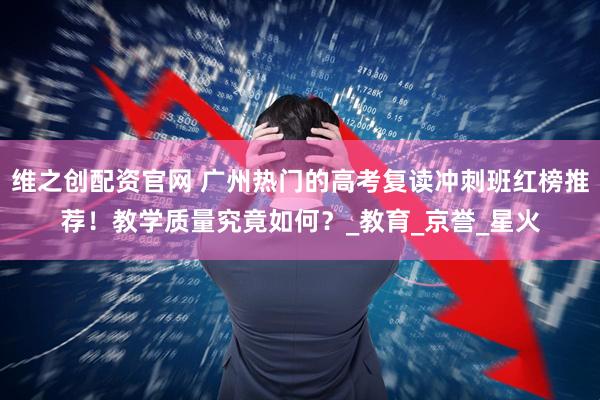 维之创配资官网 广州热门的高考复读冲刺班红榜推荐！教学质量究竟如何？_教育_京誉_星火