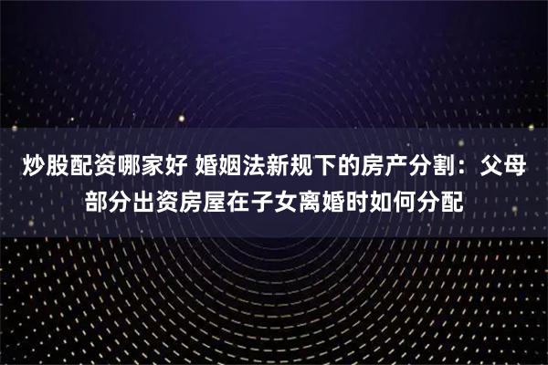炒股配资哪家好 婚姻法新规下的房产分割：父母部分出资房屋在子女离婚时如何分配