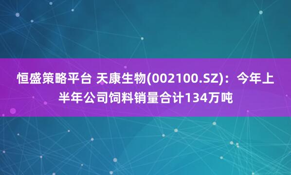 恒盛策略平台 天康生物(002100.SZ)：今年上半年公司饲料销量合计134万吨