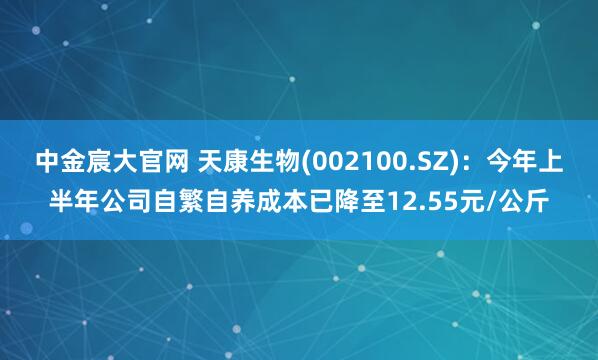 中金宸大官网 天康生物(002100.SZ)：今年上半年公司自繁自养成本已降至12.55元/公斤