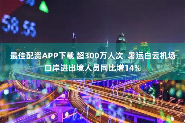 最佳配资APP下载 超300万人次  暑运白云机场口岸进出境人员同比增14%