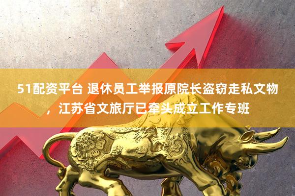51配资平台 退休员工举报原院长盗窃走私文物，江苏省文旅厅已牵头成立工作专班