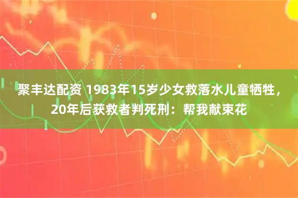 聚丰达配资 1983年15岁少女救落水儿童牺牲，20年后获救者判死刑：帮我献束花